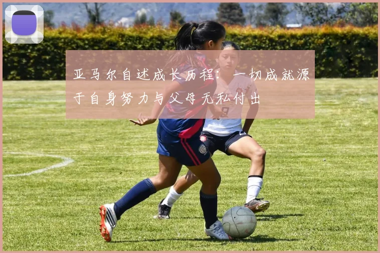 亚马尔自述成长历程：一切成就源于自身努力与父母无私付出