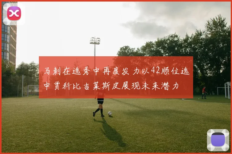 马刺在选秀中再度发力以42顺位选中贾科比吉莱斯皮展现未来潜力