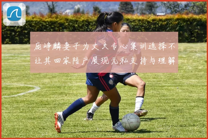 庞峥麟妻子为丈夫专心集训选择不让其回家陪产展现无私支持与理解