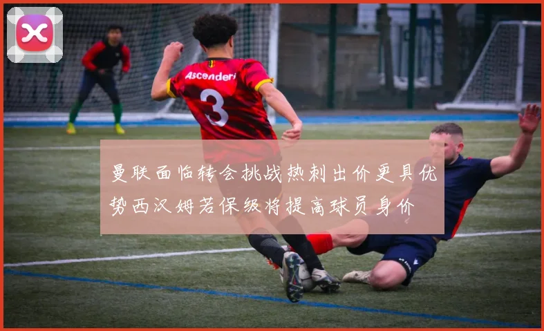 曼联面临转会挑战热刺出价更具优势西汉姆若保级将提高球员身价