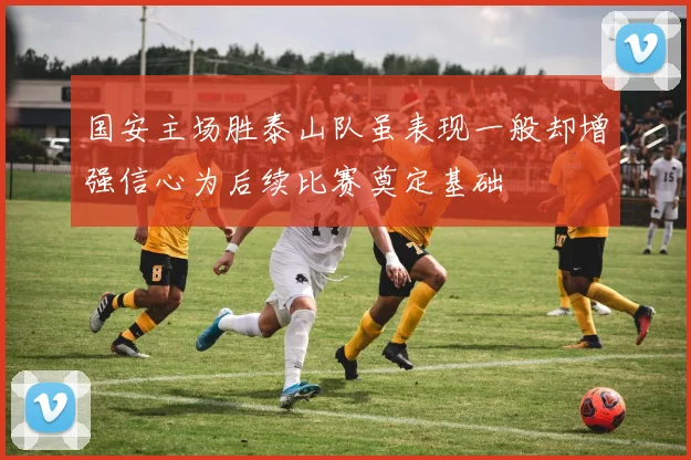 国安主场胜泰山队虽表现一般却增强信心为后续比赛奠定基础
